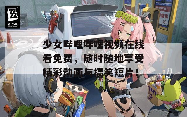 少女哔哩哔哩视频在线看免费，随时随地享受精彩动画与搞笑短片！
