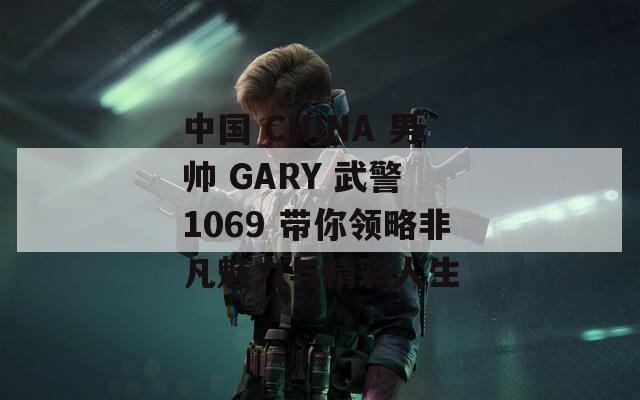 中国 CHINA 男帅 GARY 武警 1069 带你领略非凡魅力与精彩人生