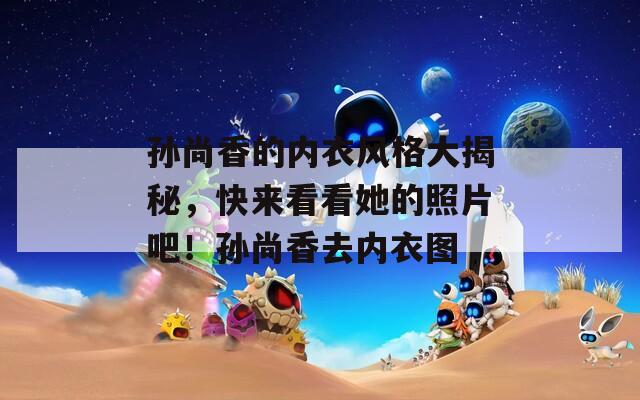 孙尚香的内衣风格大揭秘，快来看看她的照片吧！孙尚香去内衣图