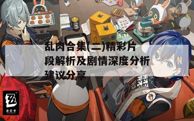 乱肉合集(二)精彩片段解析及剧情深度分析建议分享