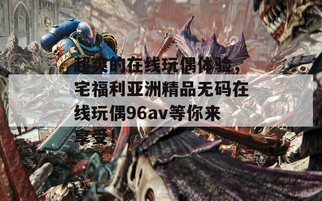 超爽的在线玩偶体验，宅福利亚洲精品无码在线玩偶96av等你来享受！