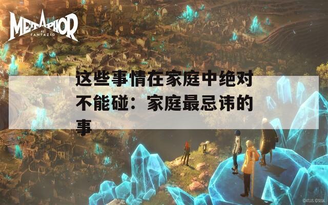 这些事情在家庭中绝对不能碰：家庭最忌讳的事