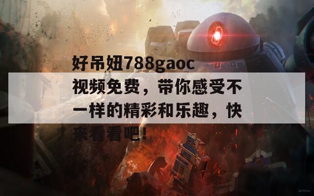 好吊妞788gaoc视频免费，带你感受不一样的精彩和乐趣，快来看看吧！