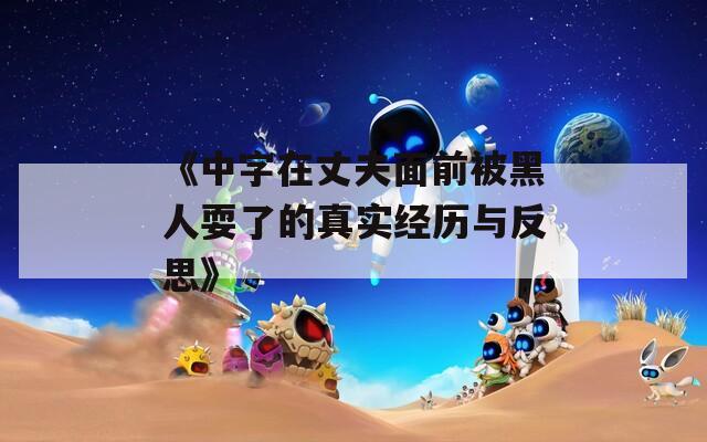 《中字在丈夫面前被黑人耍了的真实经历与反思》