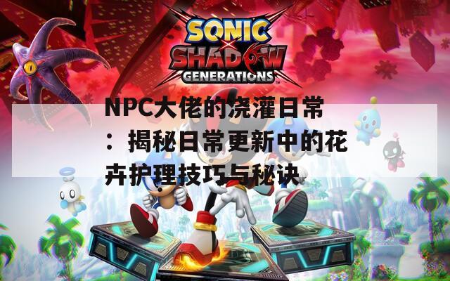 NPC大佬的浇灌日常：揭秘日常更新中的花卉护理技巧与秘诀