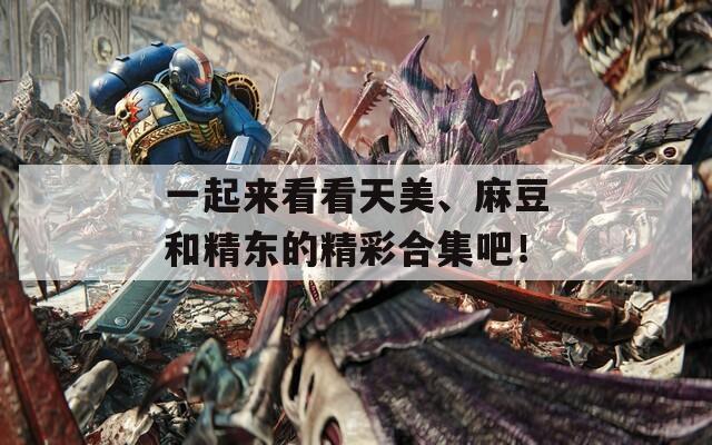 一起来看看天美、麻豆和精东的精彩合集吧！