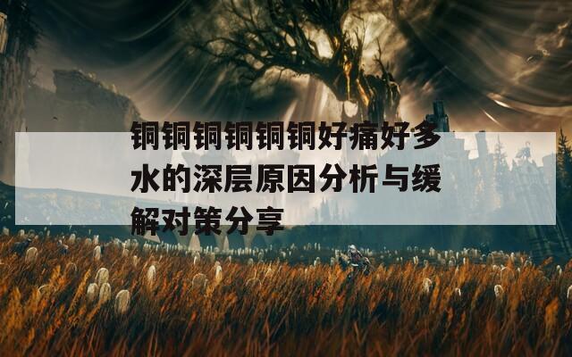 铜铜铜铜铜铜好痛好多水的深层原因分析与缓解对策分享