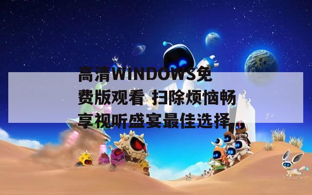 高清WINDOWS免费版观看 扫除烦恼畅享视听盛宴最佳选择