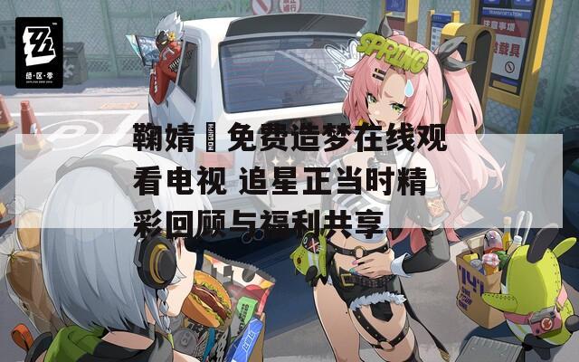 鞠婧祎免费造梦在线观看电视 追星正当时精彩回顾与福利共享