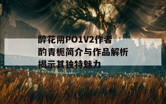 醉花阴PO1V2作者酌青栀简介与作品解析揭示其独特魅力