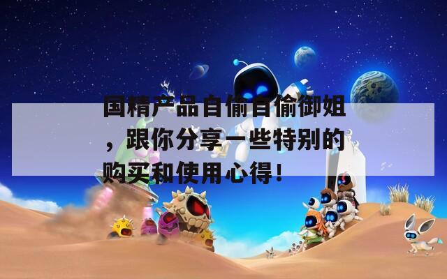 国精产品自偷自偷御姐，跟你分享一些特别的购买和使用心得！