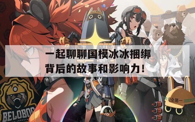 一起聊聊国模冰冰捆绑背后的故事和影响力！