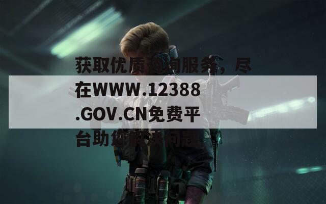 获取优质咨询服务，尽在WWW.12388.GOV.CN免费平台助您解决问题