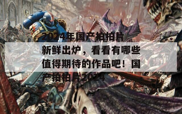 2024年国产拍拍片新鲜出炉，看看有哪些值得期待的作品吧！国产拍拍片2024