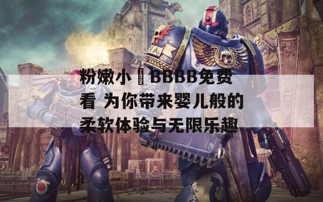 粉嫩小泬BBBB免费看 为你带来婴儿般的柔软体验与无限乐趣