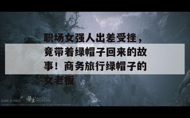 职场女强人出差受挫，竟带着绿帽子回来的故事！商务旅行绿帽子的女老板