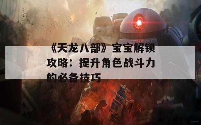 《天龙八部》宝宝解锁攻略：提升角色战斗力的必备技巧