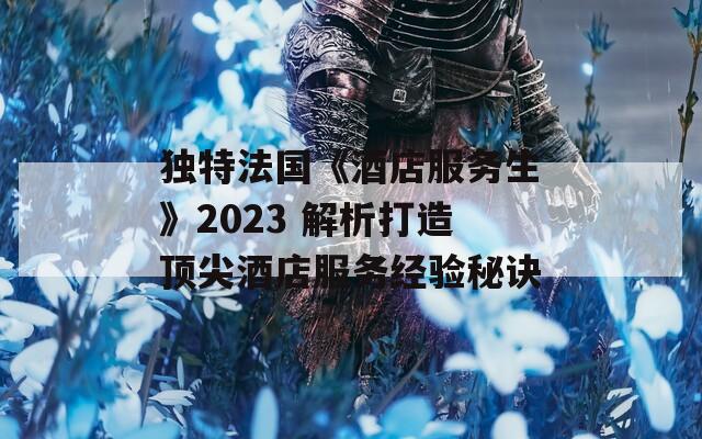 独特法国《酒店服务生》2023 解析打造顶尖酒店服务经验秘诀