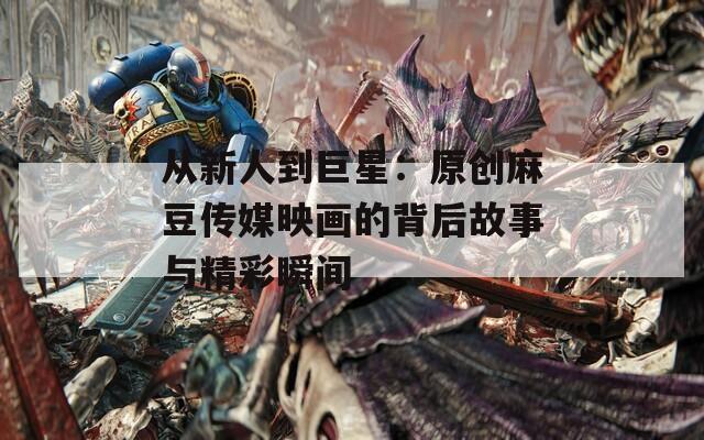 从新人到巨星：原创麻豆传媒映画的背后故事与精彩瞬间
