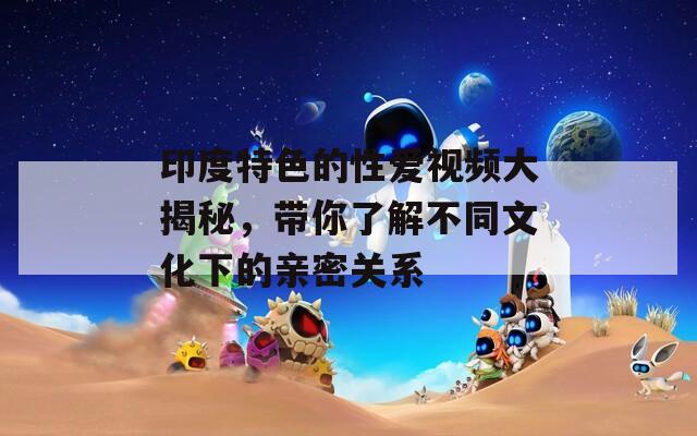 印度特色的性爱视频大揭秘，带你了解不同文化下的亲密关系
