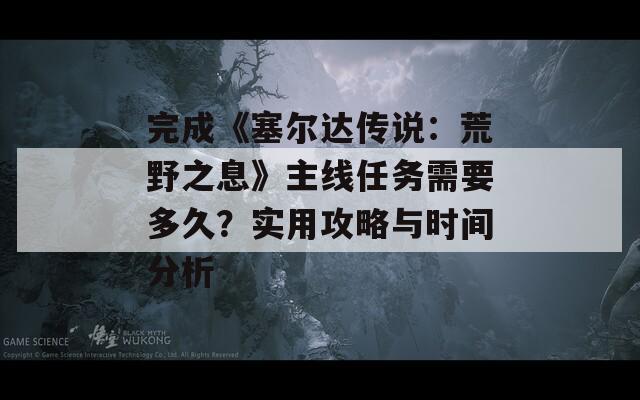 完成《塞尔达传说：荒野之息》主线任务需要多久？实用攻略与时间分析