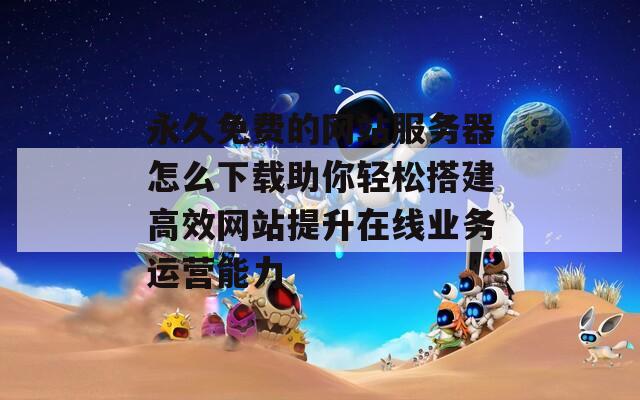 永久免费的网站服务器怎么下载助你轻松搭建高效网站提升在线业务运营能力
