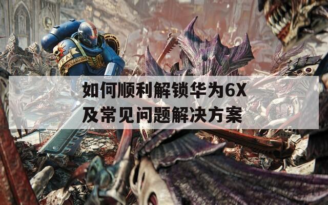 如何顺利解锁华为6X及常见问题解决方案