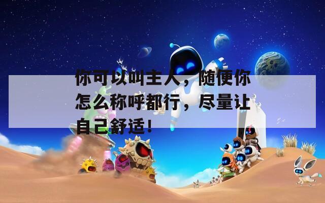 你可以叫主人，随便你怎么称呼都行，尽量让自己舒适！