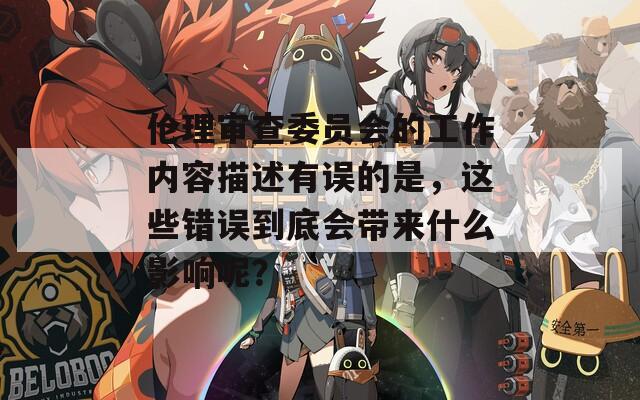 伦理审查委员会的工作内容描述有误的是，这些错误到底会带来什么影响呢？
