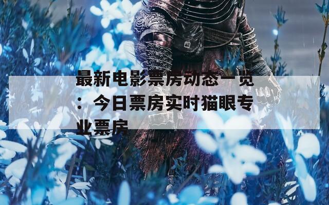 最新电影票房动态一览：今日票房实时猫眼专业票房