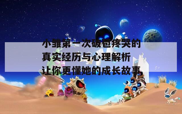 小雏第一次破苞疼哭的真实经历与心理解析 让你更懂她的成长故事