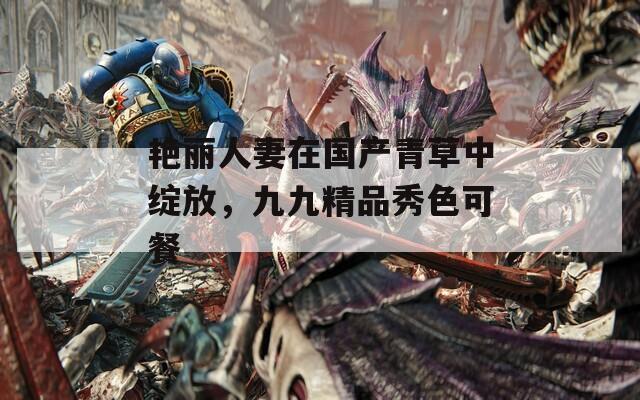 艳丽人妻在国产青草中绽放，九九精品秀色可餐