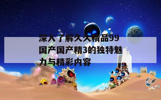 深入了解久久精品99国产国产精3的独特魅力与精彩内容