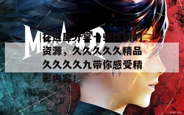 在这里分享一些优质的资源，久久久久久精品久久久久九带你感受精彩内容！