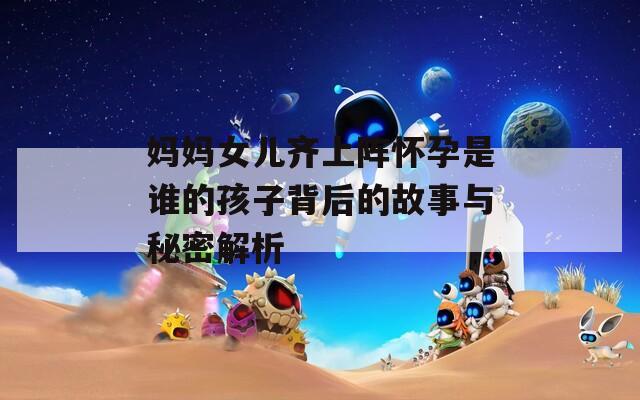 妈妈女儿齐上阵怀孕是谁的孩子背后的故事与秘密解析