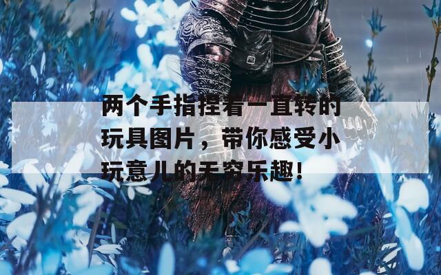 两个手指捏着一直转的玩具图片，带你感受小玩意儿的无穷乐趣！