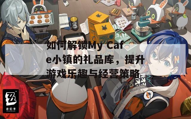 如何解锁My Cafe小镇的礼品库，提升游戏乐趣与经营策略