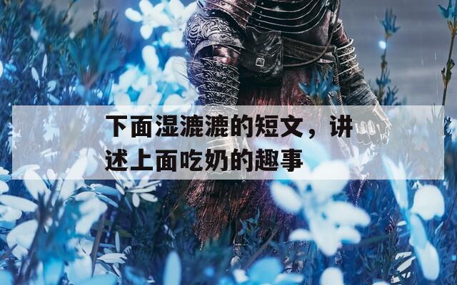 下面湿漉漉的短文，讲述上面吃奶的趣事
