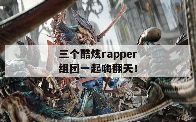 三个酷炫rapper组团一起嗨翻天！