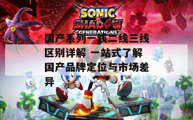 国产系列一线二线三线区别详解 一站式了解国产品牌定位与市场差异