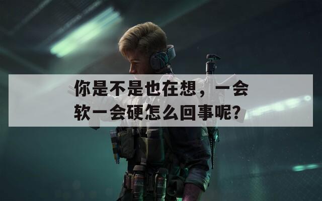 你是不是也在想，一会软一会硬怎么回事呢？