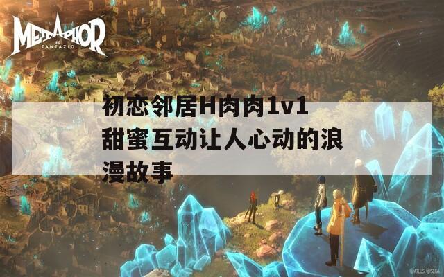 初恋邻居H肉肉1v1甜蜜互动让人心动的浪漫故事