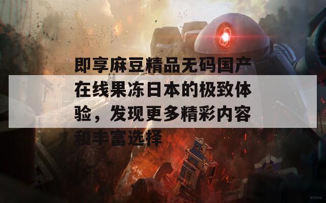 即享麻豆精品无码国产在线果冻日本的极致体验，发现更多精彩内容和丰富选择