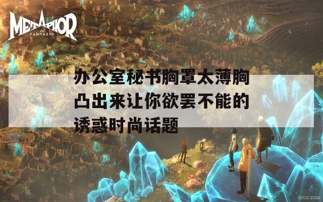 办公室秘书胸罩太薄胸凸出来让你欲罢不能的诱惑时尚话题