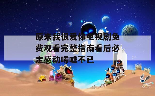 原来我很爱你电视剧免费观看完整指南看后必定感动唏嘘不已