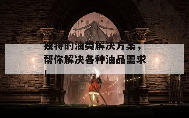 独特的油类解决方案，帮你解决各种油品需求！
