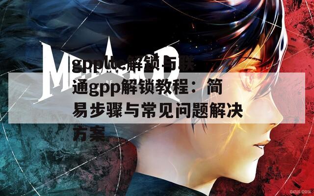 gpplte解锁与联通gpp解锁教程：简易步骤与常见问题解决方案