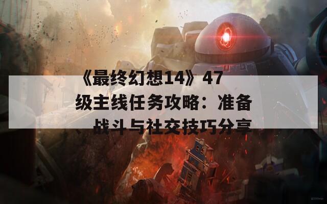 《最终幻想14》47级主线任务攻略：准备、战斗与社交技巧分享