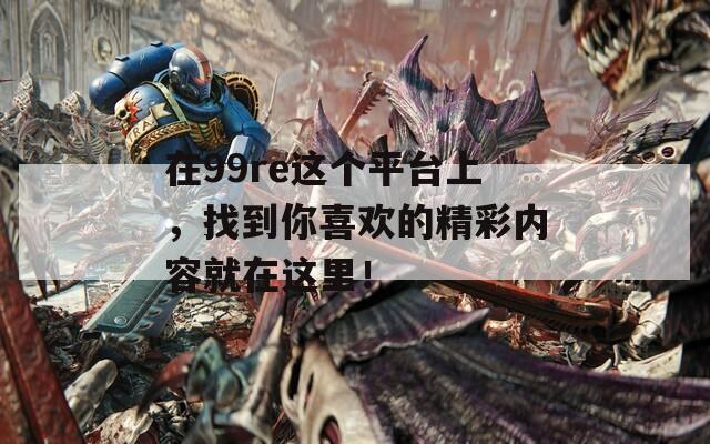 在99re这个平台上，找到你喜欢的精彩内容就在这里！