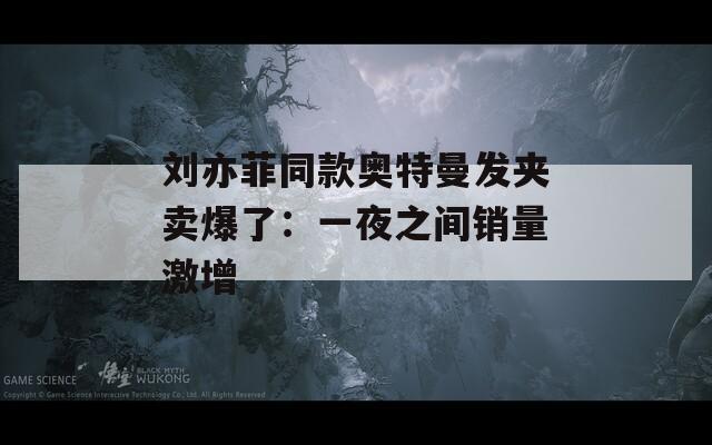 刘亦菲同款奥特曼发夹卖爆了：一夜之间销量激增